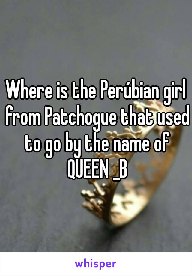 Where is the Perúbian girl from Patchogue that used to go by the name of QUEEN _B