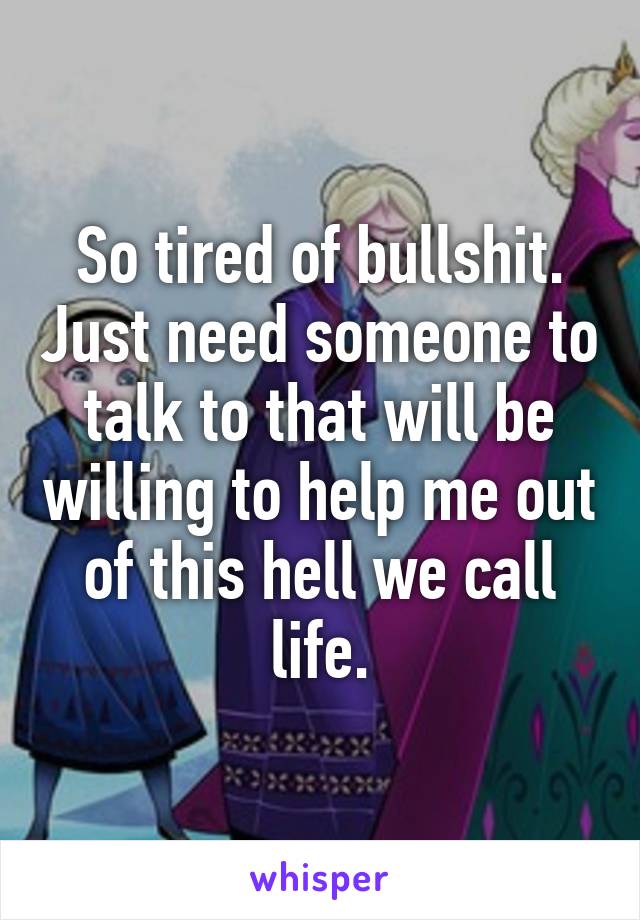 So tired of bullshit. Just need someone to talk to that will be willing to help me out of this hell we call life.
