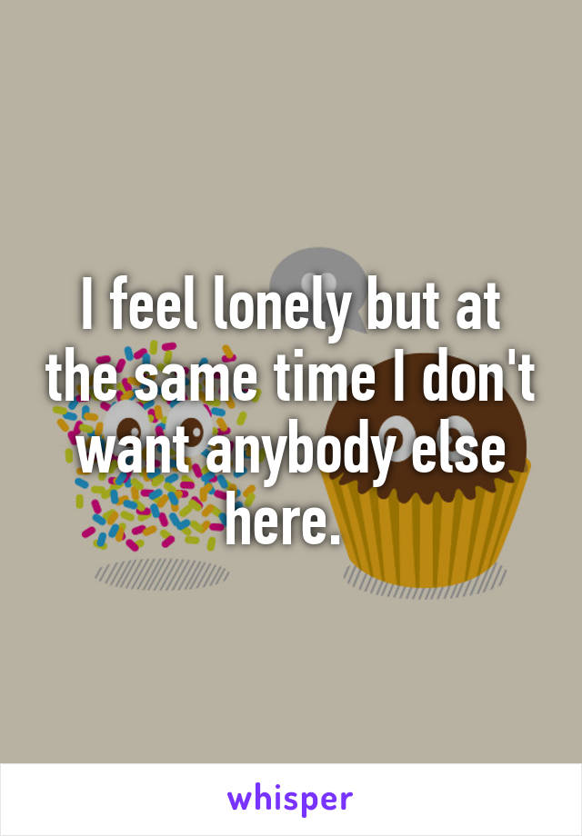 I feel lonely but at the same time I don't want anybody else here. 