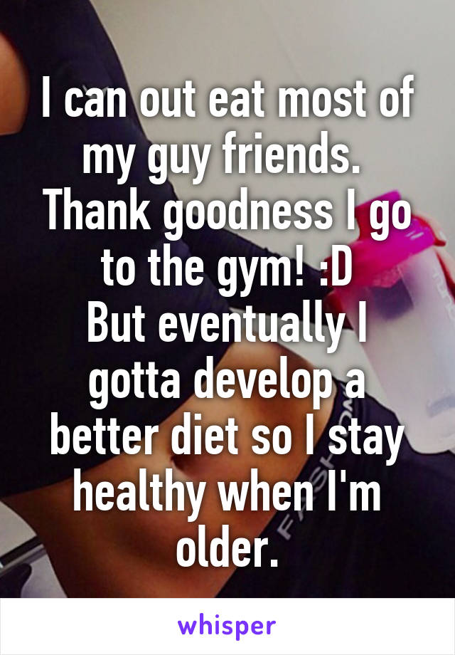 I can out eat most of my guy friends. 
Thank goodness I go to the gym! :D
But eventually I gotta develop a better diet so I stay healthy when I'm older.