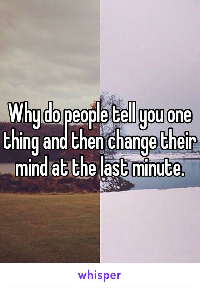 Why do people tell you one thing and then change their mind at the last minute. 