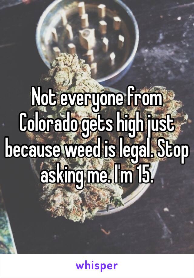 Not everyone from Colorado gets high just because weed is legal. Stop asking me. I'm 15.