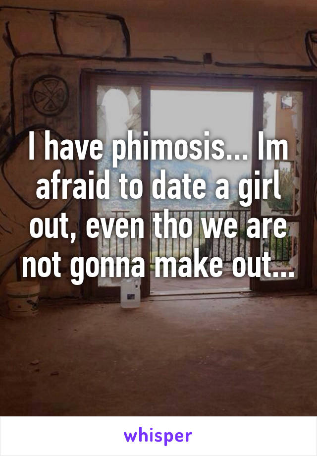 I have phimosis... Im afraid to date a girl out, even tho we are not gonna make out... 