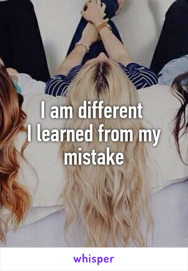 I am different 
I learned from my mistake