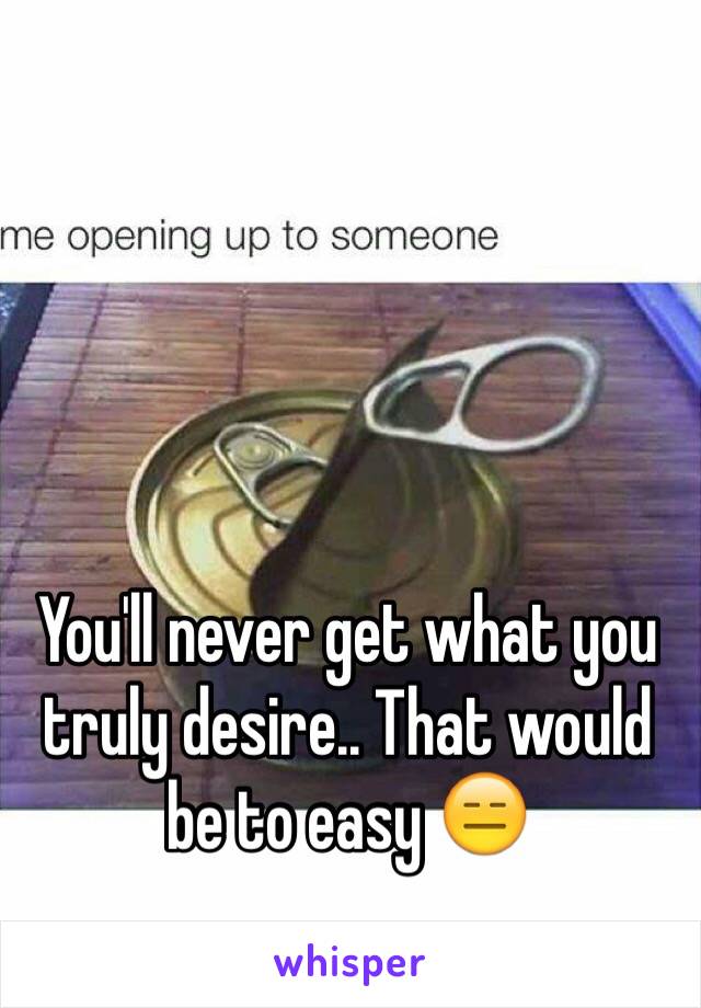 You'll never get what you truly desire.. That would be to easy 😑