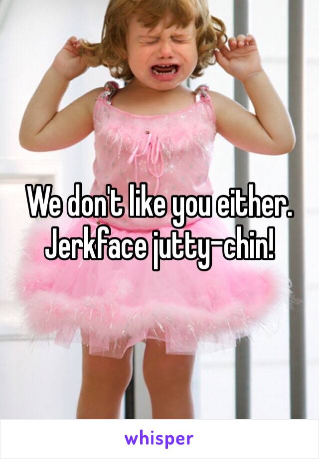 We don't like you either.
Jerkface jutty-chin!