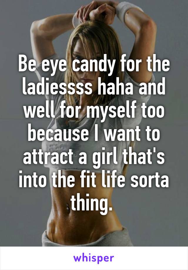 Be eye candy for the ladiessss haha and well for myself too because I want to attract a girl that's into the fit life sorta thing. 