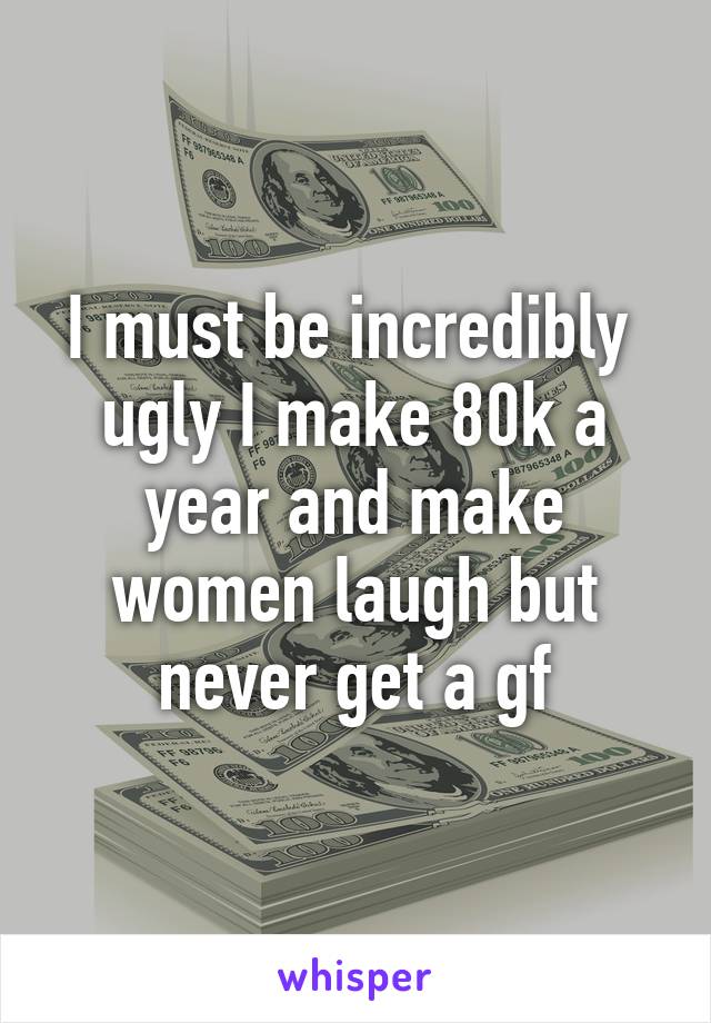 I must be incredibly  ugly I make 80k a year and make women laugh but never get a gf