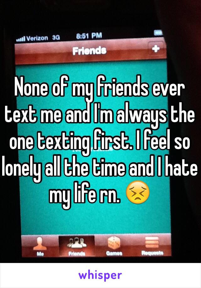 None of my friends ever text me and I'm always the one texting first. I feel so lonely all the time and I hate my life rn. 😣