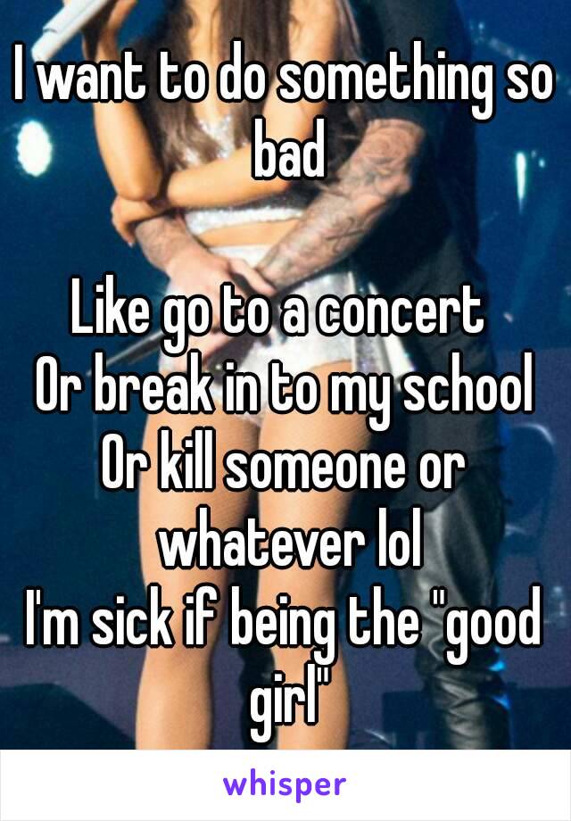 I want to do something so bad

Like go to a concert 
Or break in to my school
Or kill someone or whatever lol
I'm sick if being the "good girl"