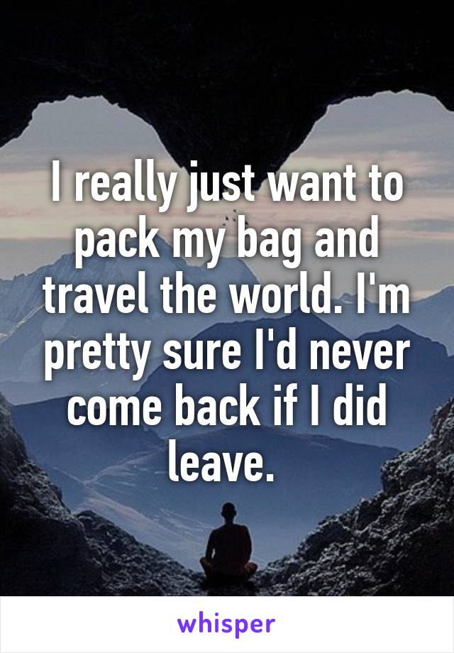 I really just want to pack my bag and travel the world. I'm pretty sure I'd never come back if I did leave. 