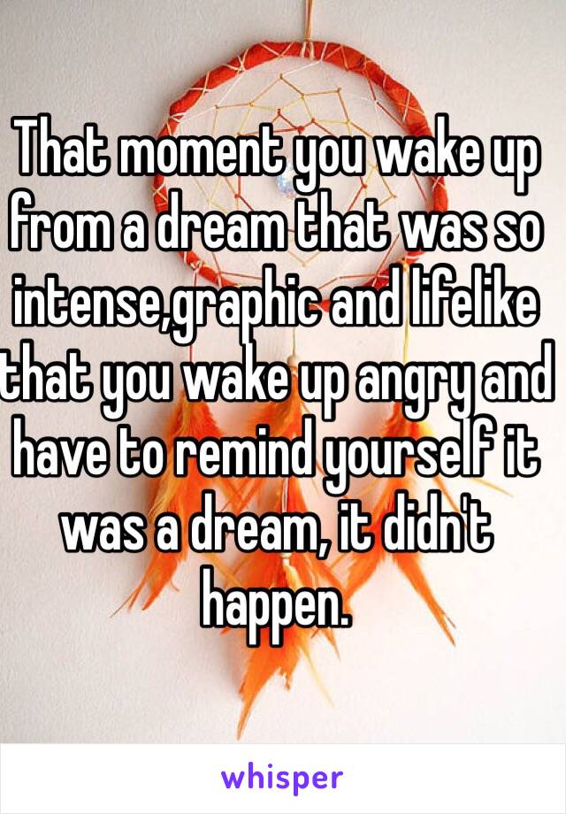 That moment you wake up from a dream that was so intense,graphic and lifelike that you wake up angry and have to remind yourself it was a dream, it didn't happen.
