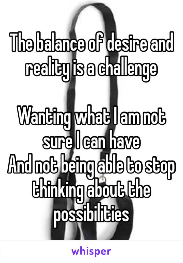The balance of desire and reality is a challenge 

Wanting what I am not sure I can have 
And not being able to stop thinking about the possibilities 