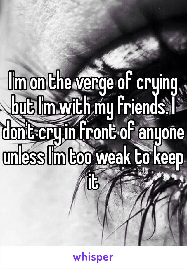 I'm on the verge of crying but I'm with my friends. I don't cry in front of anyone unless I'm too weak to keep it