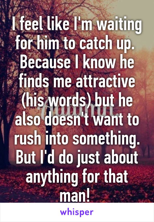 I feel like I'm waiting for him to catch up.  Because I know he finds me attractive (his words) but he also doesn't want to rush into something. But I'd do just about anything for that man! 