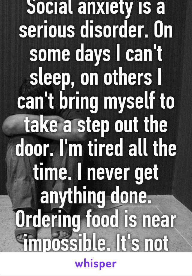 Social anxiety is a serious disorder. On some days I can't sleep, on others I can't bring myself to take a step out the door. I'm tired all the time. I never get anything done. Ordering food is near impossible. It's not laziness, it's fear. 