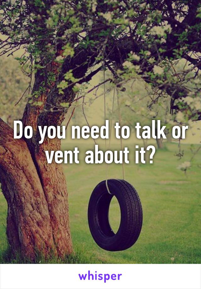 Do you need to talk or vent about it?