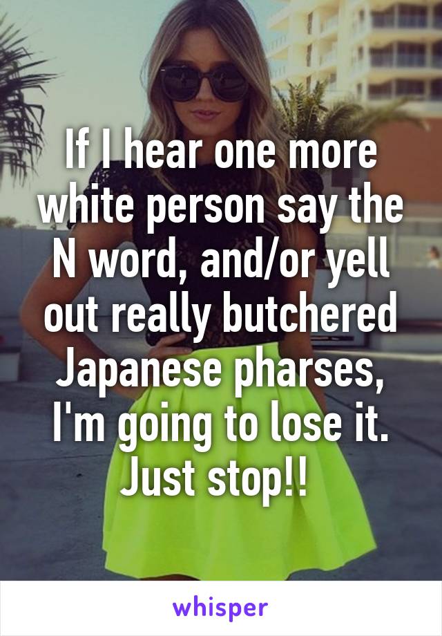 If I hear one more white person say the N word, and/or yell out really butchered Japanese pharses, I'm going to lose it. Just stop!! 