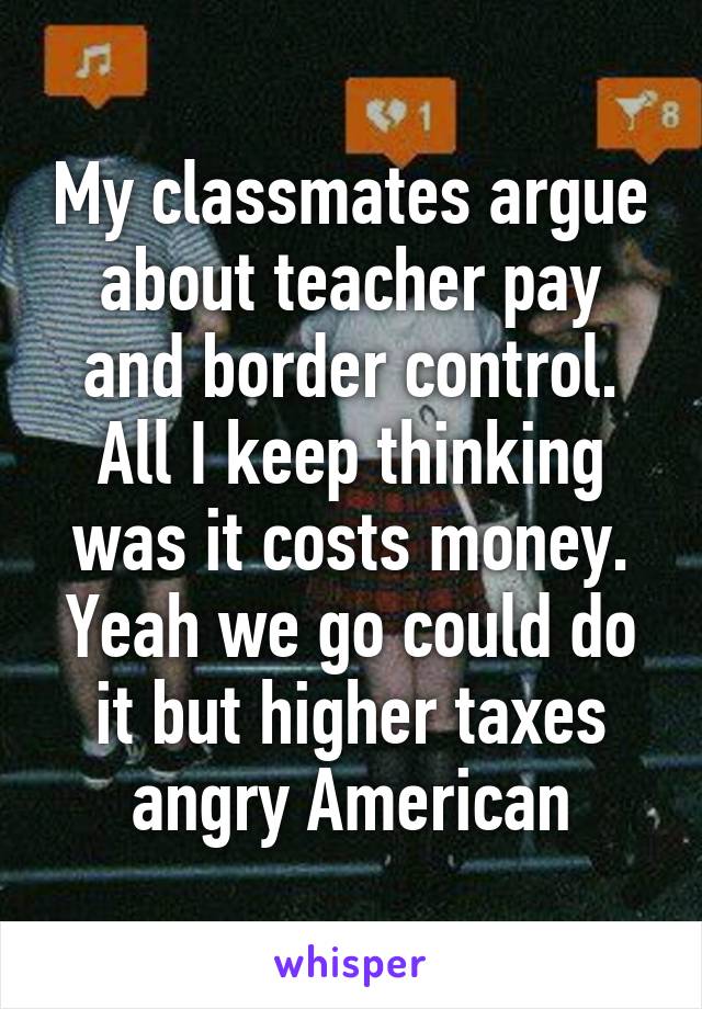 My classmates argue about teacher pay and border control. All I keep thinking was it costs money. Yeah we go could do it but higher taxes angry American