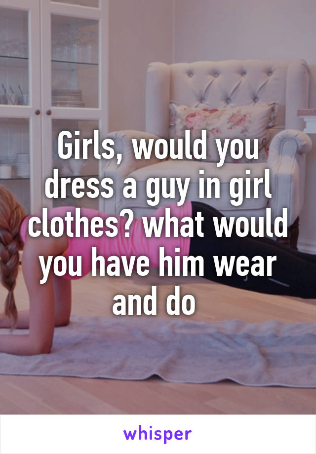 Girls, would you dress a guy in girl clothes? what would you have him wear and do 
