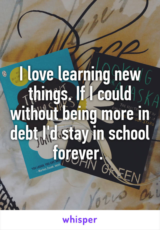 I love learning new things. If I could without being more in debt I'd stay in school forever. 