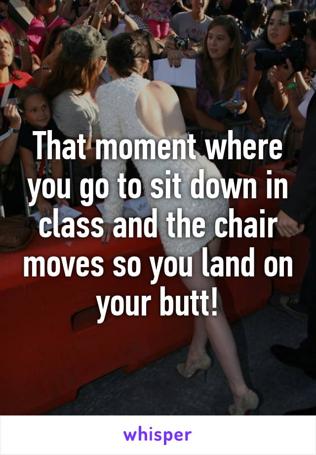 That moment where you go to sit down in class and the chair moves so you land on your butt!