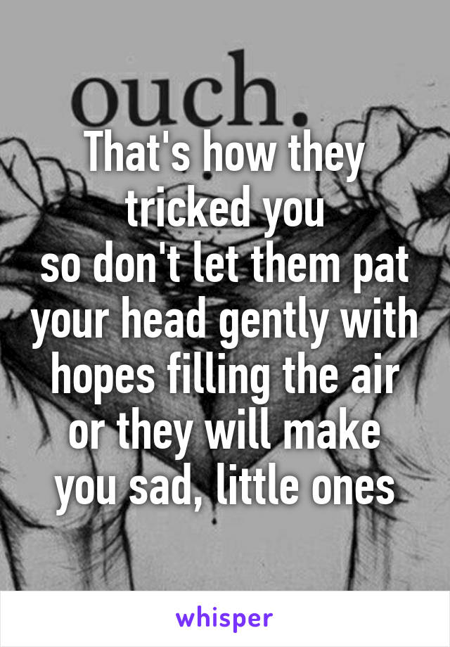 That's how they tricked you
so don't let them pat your head gently with hopes filling the air
or they will make you sad, little ones