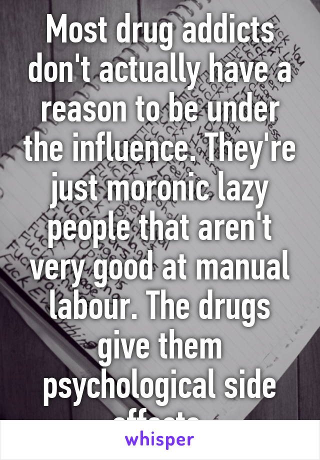 Most drug addicts don't actually have a reason to be under the influence. They're just moronic lazy people that aren't very good at manual labour. The drugs give them psychological side effects.