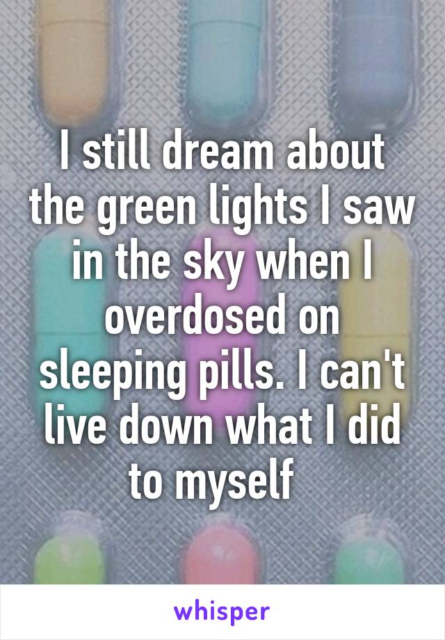 I still dream about the green lights I saw in the sky when I overdosed on sleeping pills. I can't live down what I did to myself  