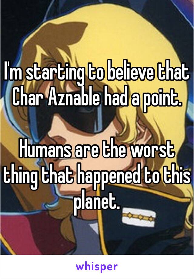 I'm starting to believe that Char Aznable had a point.

Humans are the worst thing that happened to this planet.