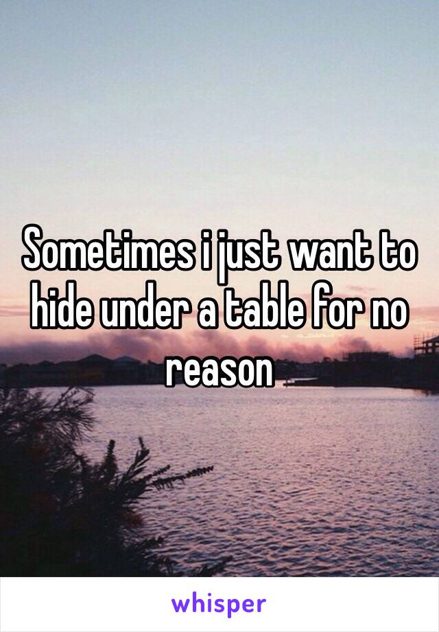 Sometimes i just want to hide under a table for no reason
