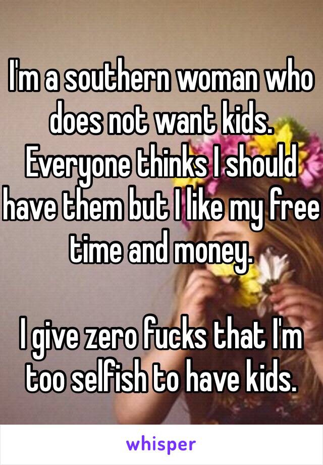 I'm a southern woman who does not want kids. Everyone thinks I should have them but I like my free time and money.

I give zero fucks that I'm too selfish to have kids. 
