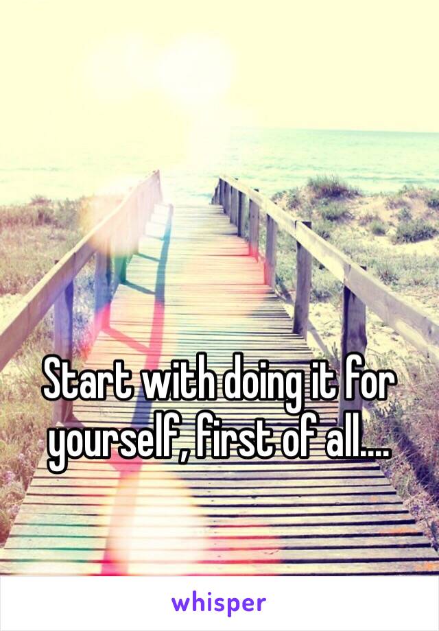 Start with doing it for yourself, first of all....