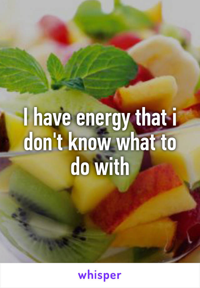 I have energy that i don't know what to do with