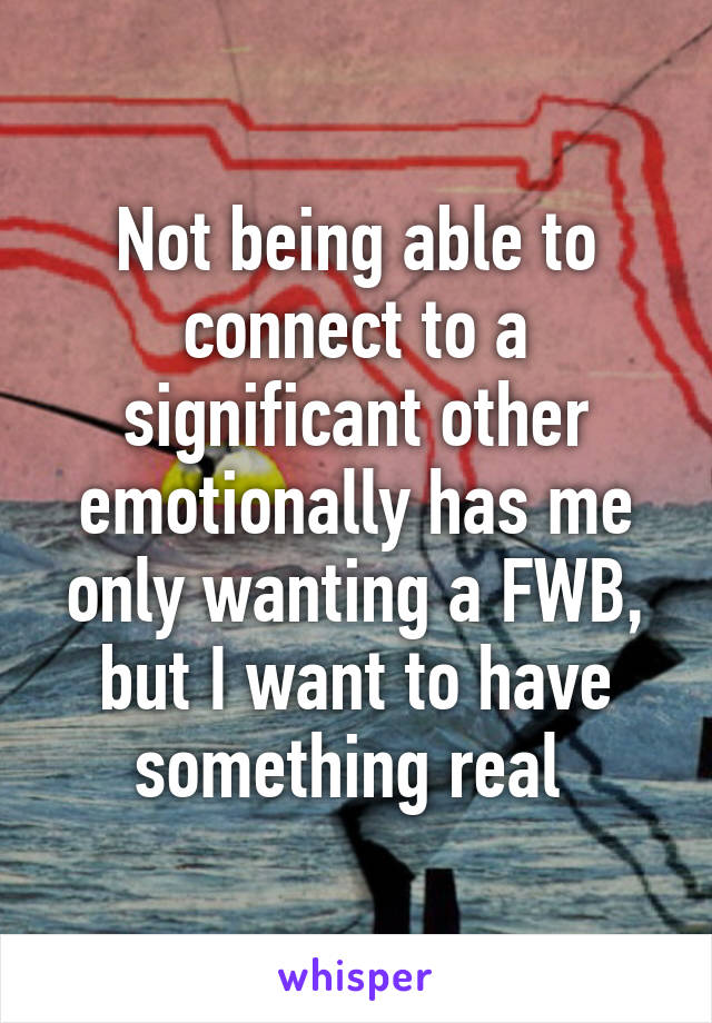 Not being able to connect to a significant other emotionally has me only wanting a FWB, but I want to have something real 