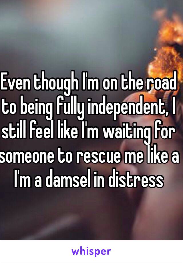 Even though I'm on the road to being fully independent, I still feel like I'm waiting for someone to rescue me like a I'm a damsel in distress