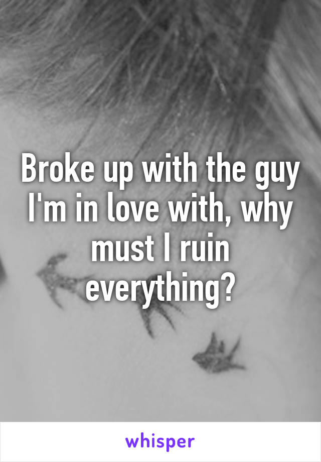 Broke up with the guy I'm in love with, why must I ruin everything?