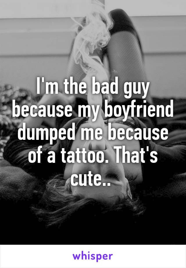 I'm the bad guy because my boyfriend dumped me because of a tattoo. That's cute.. 