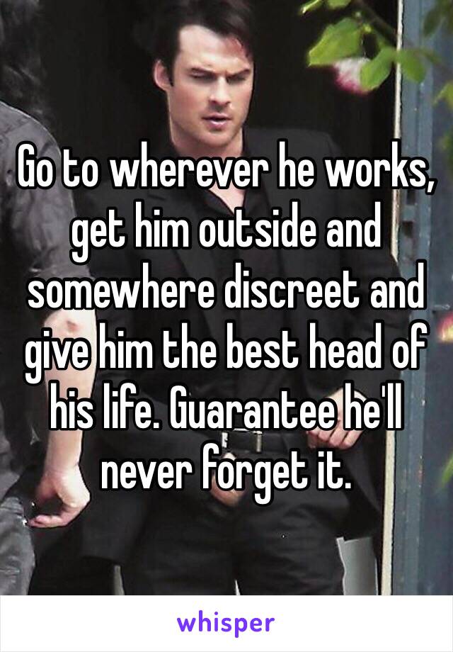 Go to wherever he works, get him outside and somewhere discreet and give him the best head of his life. Guarantee he'll never forget it. 
