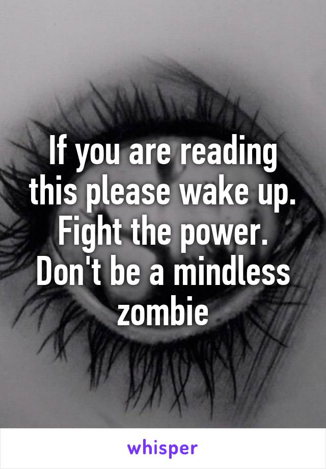 If you are reading this please wake up. Fight the power. Don't be a mindless zombie