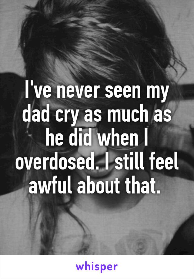 I've never seen my dad cry as much as he did when I overdosed. I still feel awful about that. 
