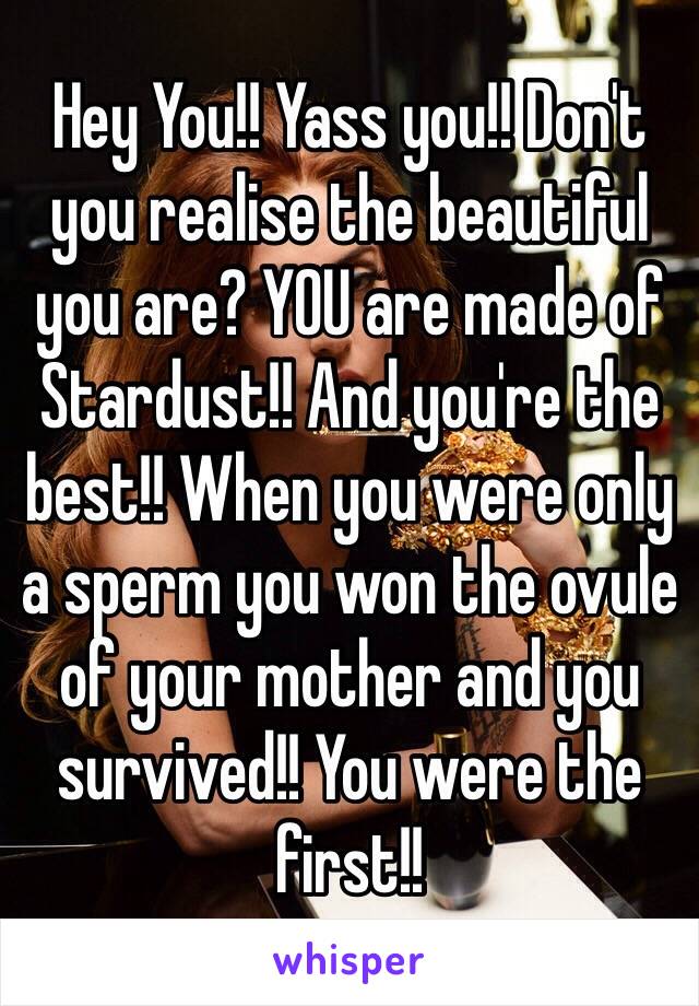 Hey You!! Yass you!! Don't you realise the beautiful you are? YOU are made of Stardust!! And you're the best!! When you were only a sperm you won the ovule of your mother and you survived!! You were the first!!