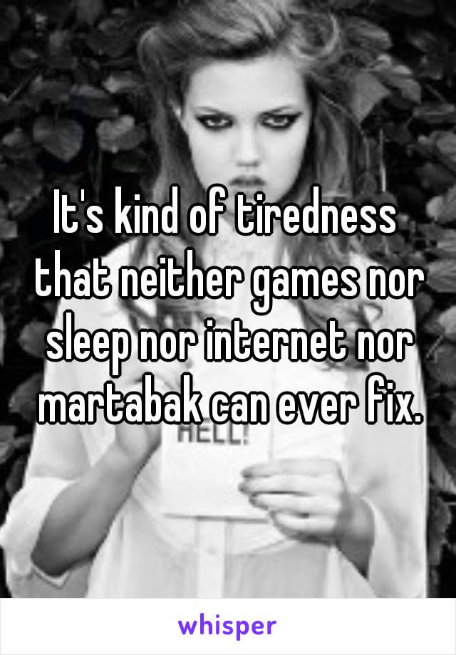 It's kind of tiredness that neither games nor sleep nor internet nor martabak can ever fix.