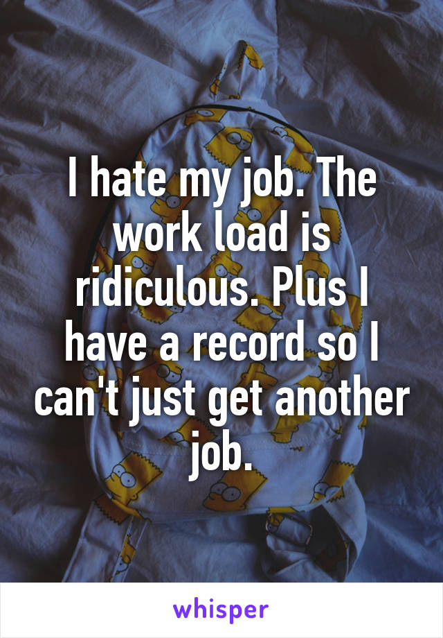 I hate my job. The work load is ridiculous. Plus I have a record so I can't just get another job.