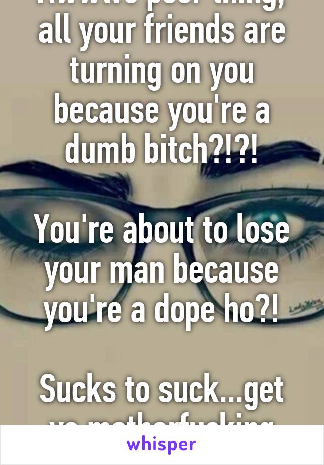 Awwwe poor thing, all your friends are turning on you because you're a dumb bitch?!?!

You're about to lose your man because you're a dope ho?!

Sucks to suck...get yo motherfucking life!!