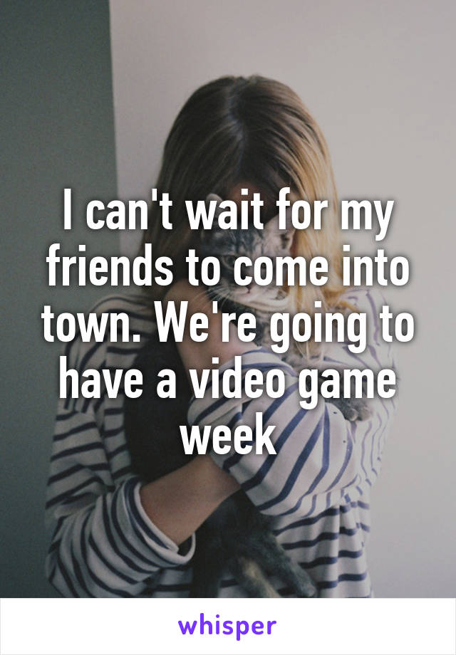 I can't wait for my friends to come into town. We're going to have a video game week