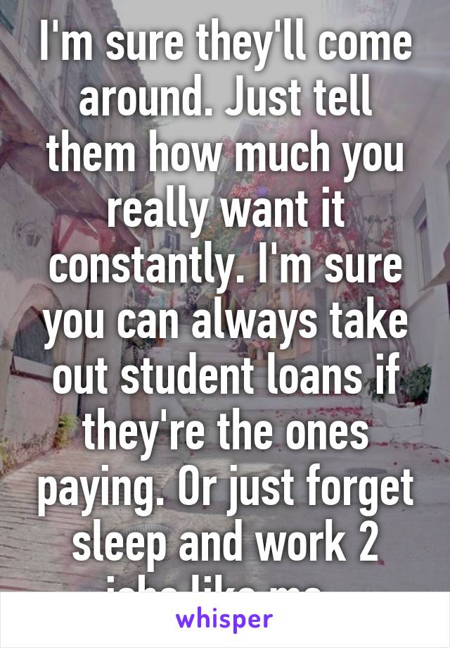 I'm sure they'll come around. Just tell them how much you really want it constantly. I'm sure you can always take out student loans if they're the ones paying. Or just forget sleep and work 2 jobs like me. 