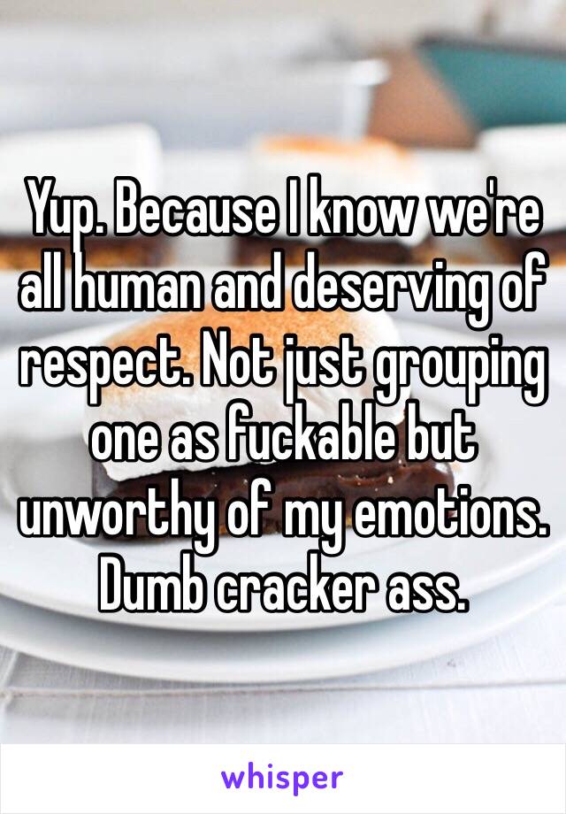 Yup. Because I know we're all human and deserving of respect. Not just grouping one as fuckable but unworthy of my emotions. Dumb cracker ass.