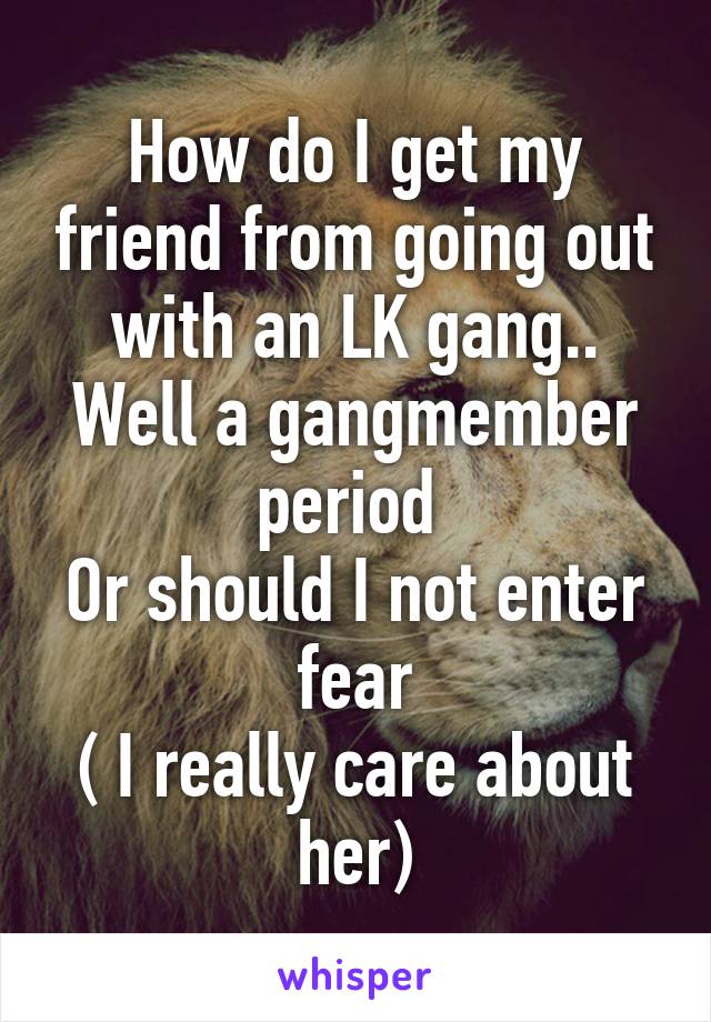 How do I get my friend from going out with an LK gang..
Well a gangmember period 
Or should I not enter fear
( I really care about her)