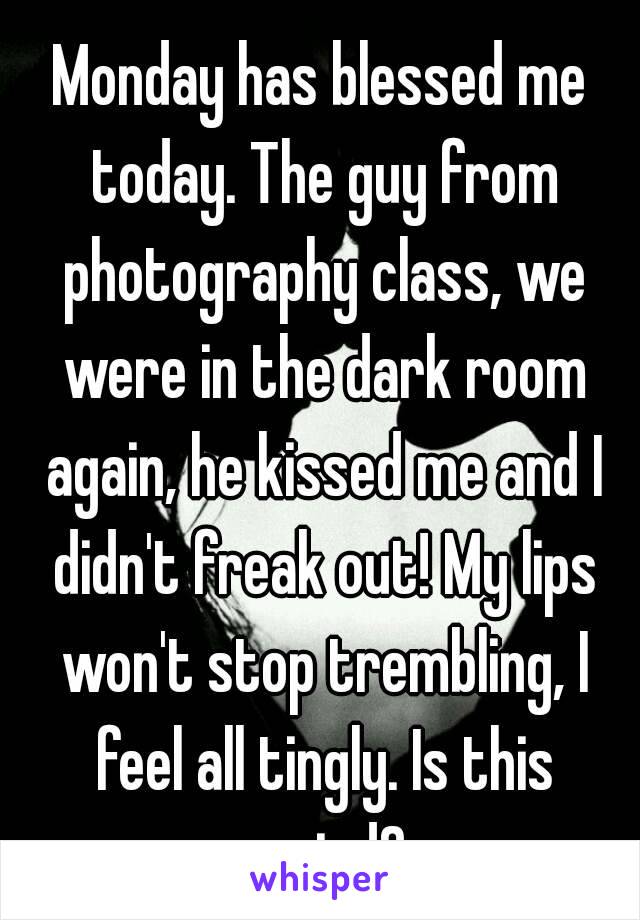 Monday has blessed me today. The guy from photography class, we were in the dark room again, he kissed me and I didn't freak out! My lips won't stop trembling, I feel all tingly. Is this weird?